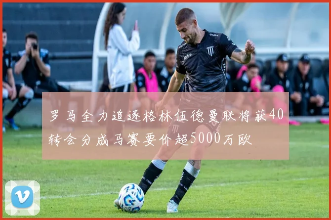 罗马全力追逐格林伍德曼联将获40转会分成马赛要价超5000万欧