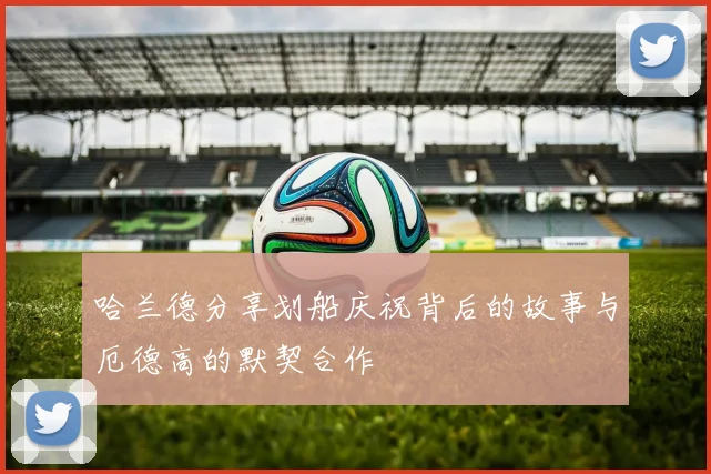 哈兰德分享划船庆祝背后的故事与厄德高的默契合作