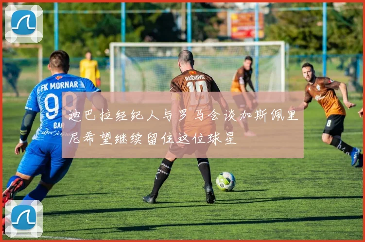 迪巴拉经纪人与罗马会谈加斯佩里尼希望继续留住这位球星