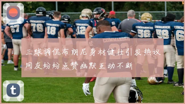 三球调侃布朗尼身材健壮引发热议网友纷纷点赞幽默互动不断