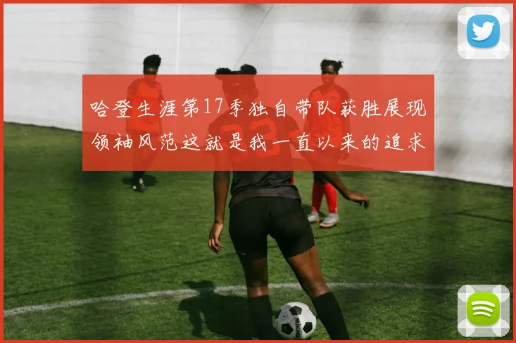 哈登生涯第17季独自带队获胜展现领袖风范这就是我一直以来的追求