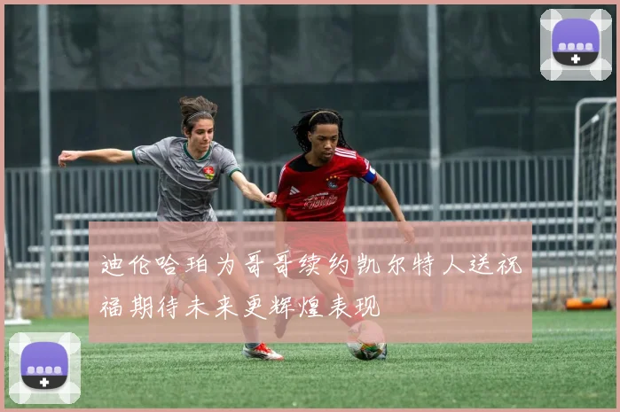 迪伦哈珀为哥哥续约凯尔特人送祝福期待未来更辉煌表现