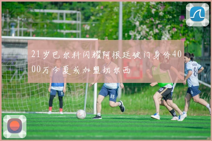 21岁巴尔科闪耀阿根廷破门身价4000万今夏或加盟切尔西