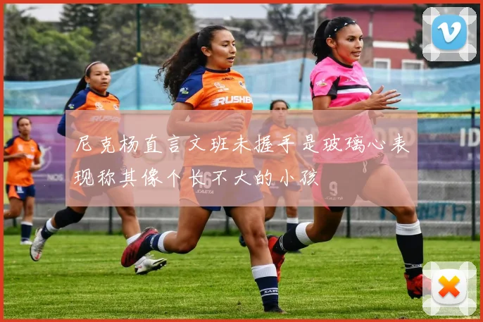 尼克杨直言文班未握手是玻璃心表现称其像个长不大的小孩