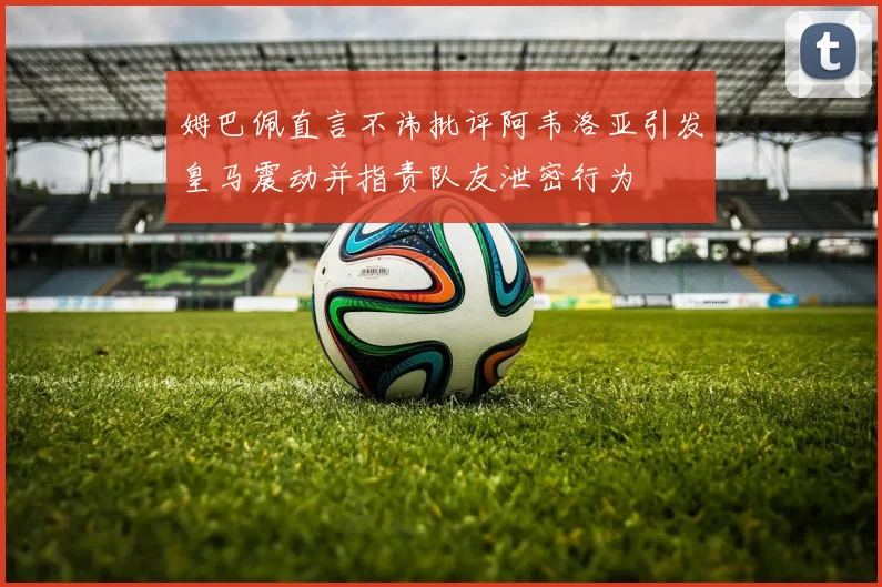 姆巴佩直言不讳批评阿韦洛亚引发皇马震动并指责队友泄密行为