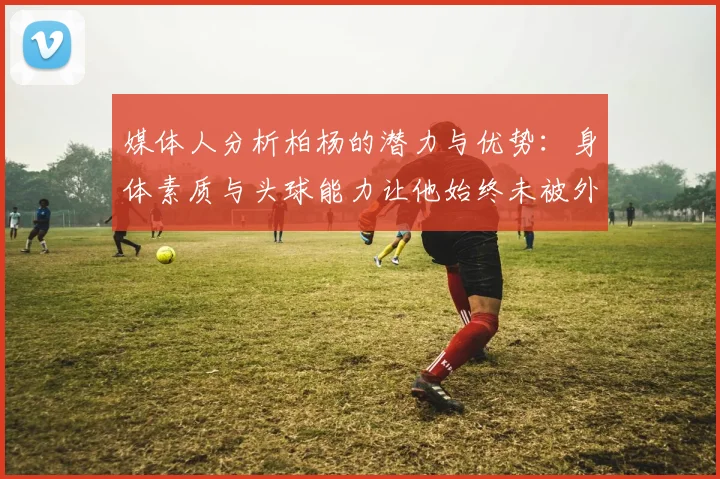 媒体人分析柏杨的潜力与优势：身体素质与头球能力让他始终未被外教放弃