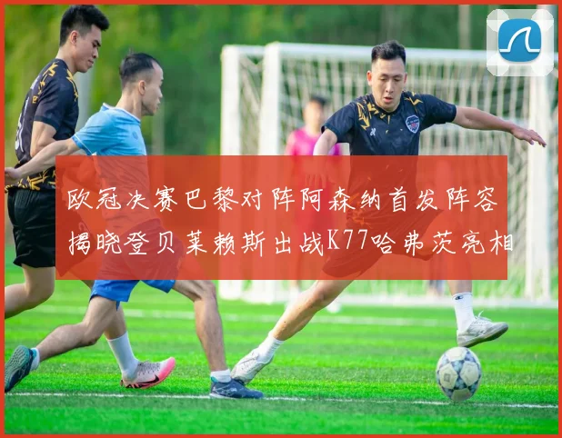 欧冠决赛巴黎对阵阿森纳首发阵容揭晓登贝莱赖斯出战K77哈弗茨亮相