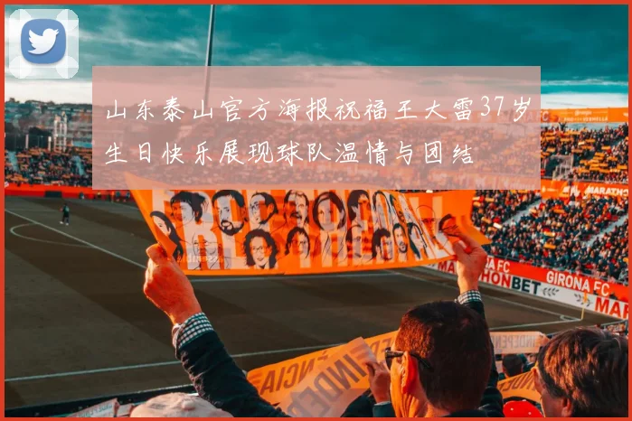 山东泰山官方海报祝福王大雷37岁生日快乐展现球队温情与团结