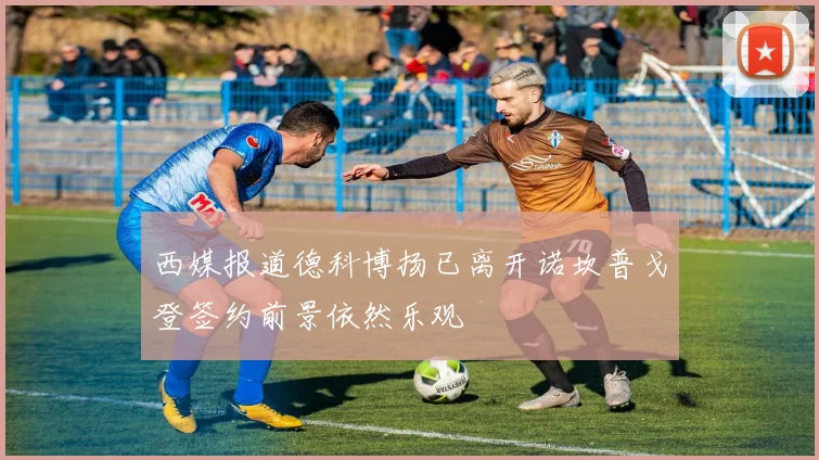 西媒报道德科博扬已离开诺坎普戈登签约前景依然乐观