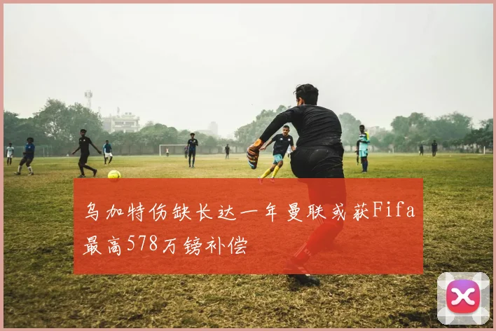乌加特伤缺长达一年曼联或获Fifa最高578万镑补偿