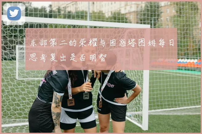 东部第二的荣耀与困惑塔图姆每日思考复出是否明智