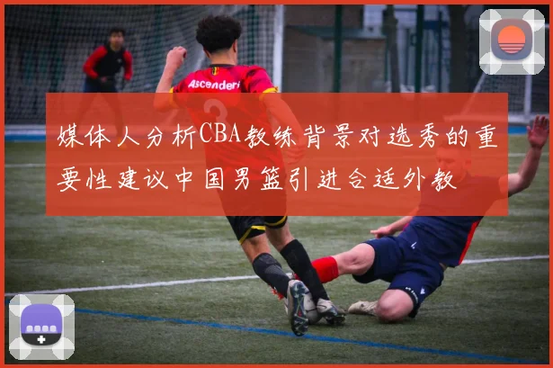媒体人分析CBA教练背景对选秀的重要性建议中国男篮引进合适外教