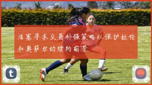 活塞寻求交易补强策略以保护杜伦和奥萨尔的续约前景