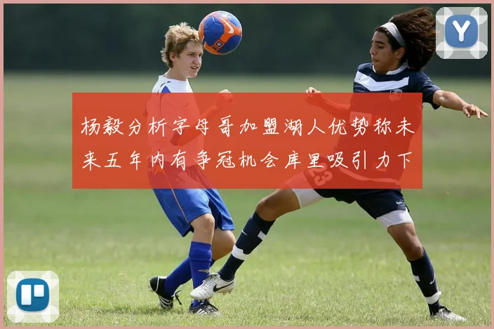 杨毅分析字母哥加盟湖人优势称未来五年内有争冠机会库里吸引力下降