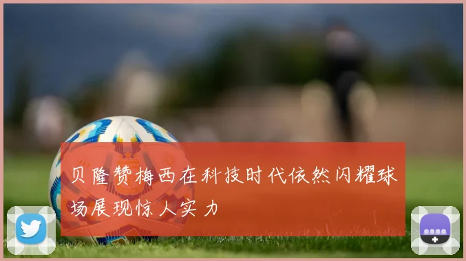 贝隆赞梅西在科技时代依然闪耀球场展现惊人实力