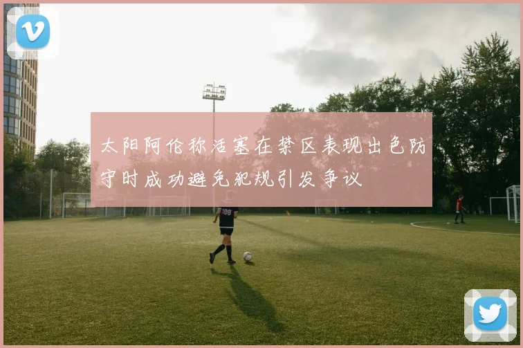 太阳阿伦称活塞在禁区表现出色防守时成功避免犯规引发争议