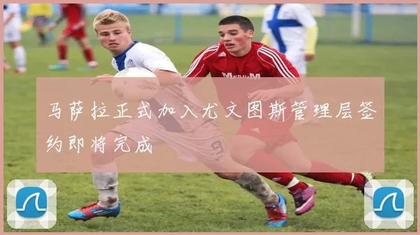 马萨拉正式加入尤文图斯管理层签约即将完成