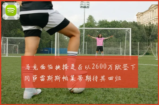 马竞面临抉择是否以2600万欧签下冈萨雷斯斯帕莱蒂期待其回归