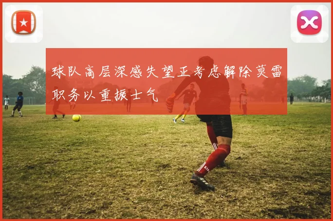 球队高层深感失望正考虑解除莫雷职务以重振士气