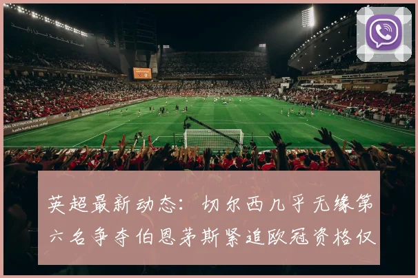 英超最新动态：切尔西几乎无缘第六名争夺伯恩茅斯紧追欧冠资格仅差三分